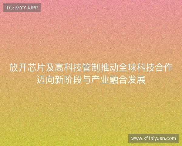 放开芯片及高科技管制推动全球科技合作迈向新阶段与产业融合发展